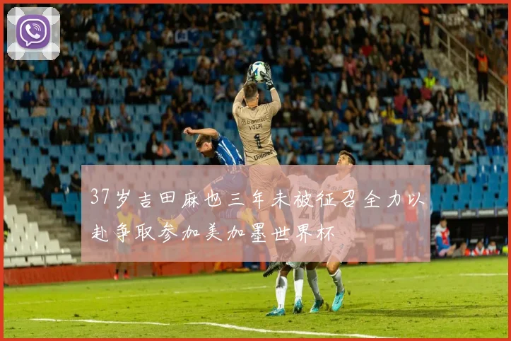 37岁吉田麻也三年未被征召全力以赴争取参加美加墨世界杯