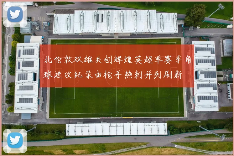 北伦敦双雄共创辉煌英超单赛季角球进攻纪录由枪手热刺并列刷新