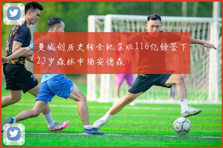 曼城创历史转会纪录以116亿镑签下23岁森林中场安德森