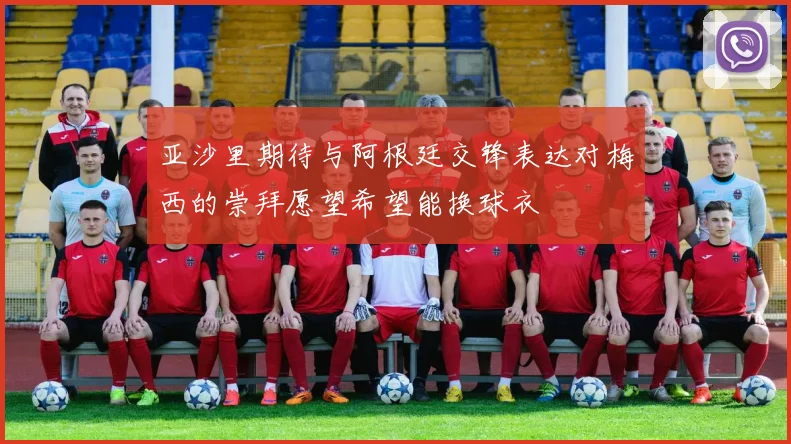 亚沙里期待与阿根廷交锋表达对梅西的崇拜愿望希望能换球衣
