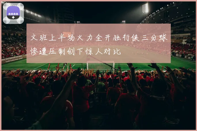 文班上半场火力全开独行侠三分球惨遭压制创下惊人对比