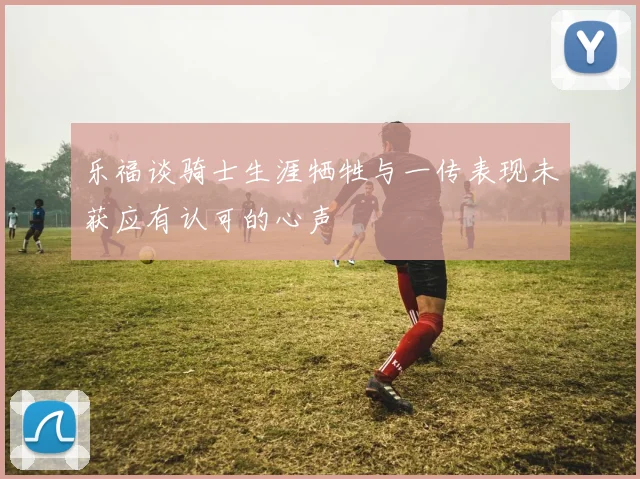 乐福谈骑士生涯牺牲与一传表现未获应有认可的心声