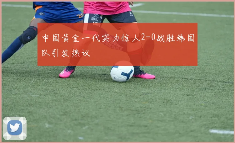 中国黄金一代实力惊人2-0战胜韩国队引发热议
