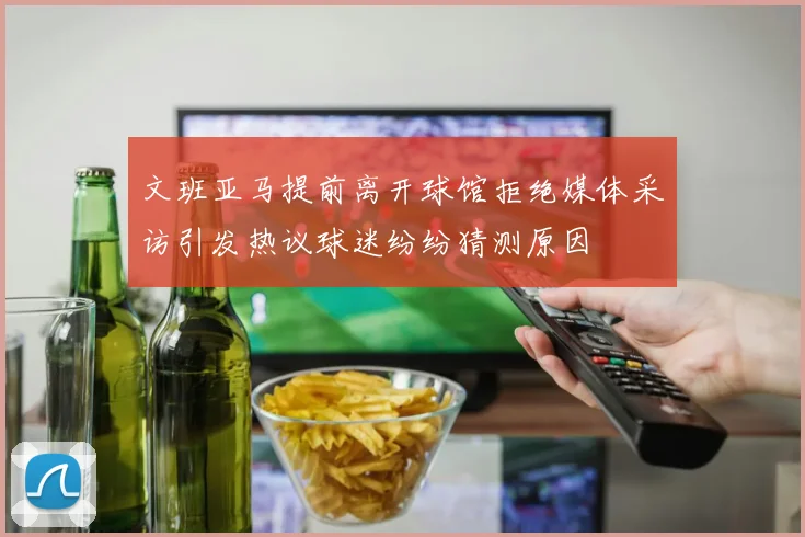 文班亚马提前离开球馆拒绝媒体采访引发热议球迷纷纷猜测原因