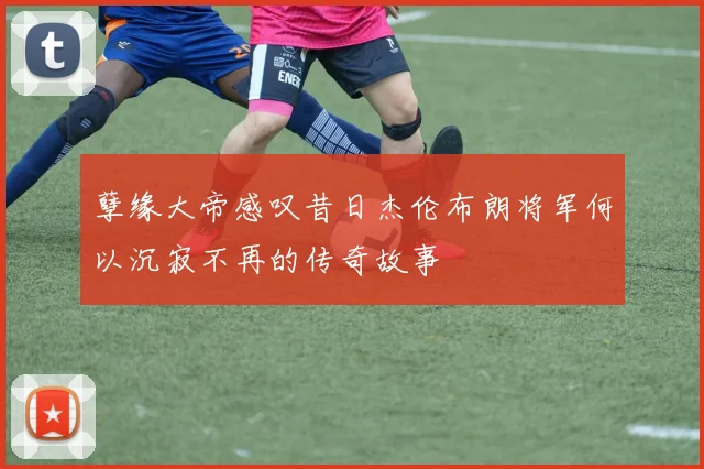孽缘大帝感叹昔日杰伦布朗将军何以沉寂不再的传奇故事