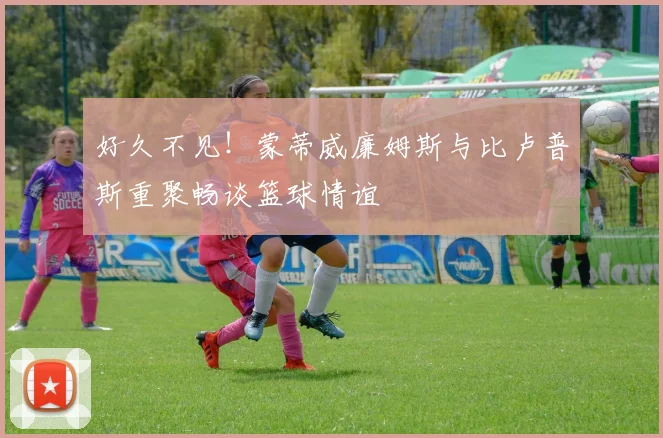 好久不见！蒙蒂威廉姆斯与比卢普斯重聚畅谈篮球情谊