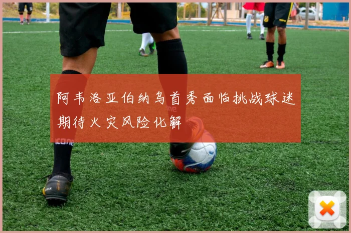 阿韦洛亚伯纳乌首秀面临挑战球迷期待火灾风险化解