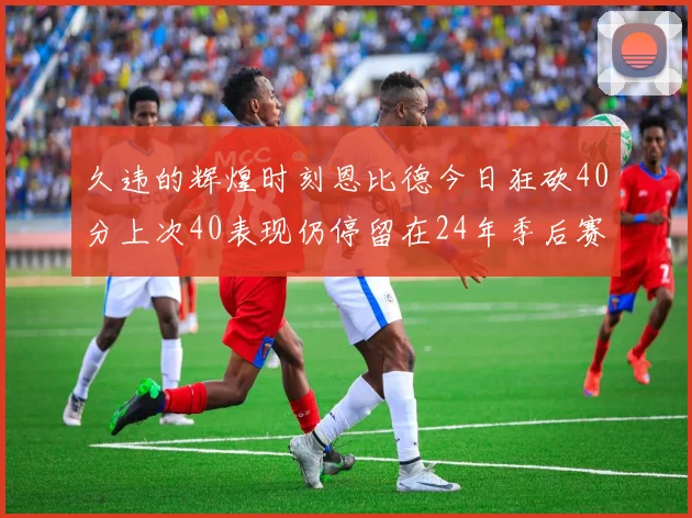 久违的辉煌时刻恩比德今日狂砍40分上次40表现仍停留在24年季后赛