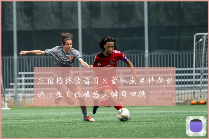 杰伦格林为昔日火箭队友惠特摩尔送上生日祝福感人瞬间回顾