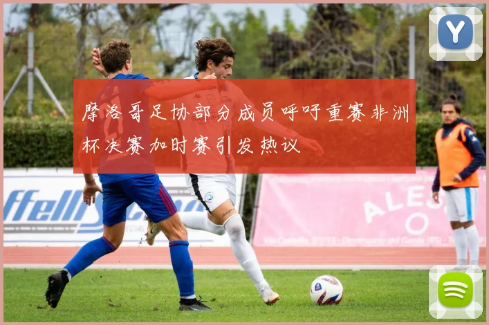 摩洛哥足协部分成员呼吁重赛非洲杯决赛加时赛引发热议
