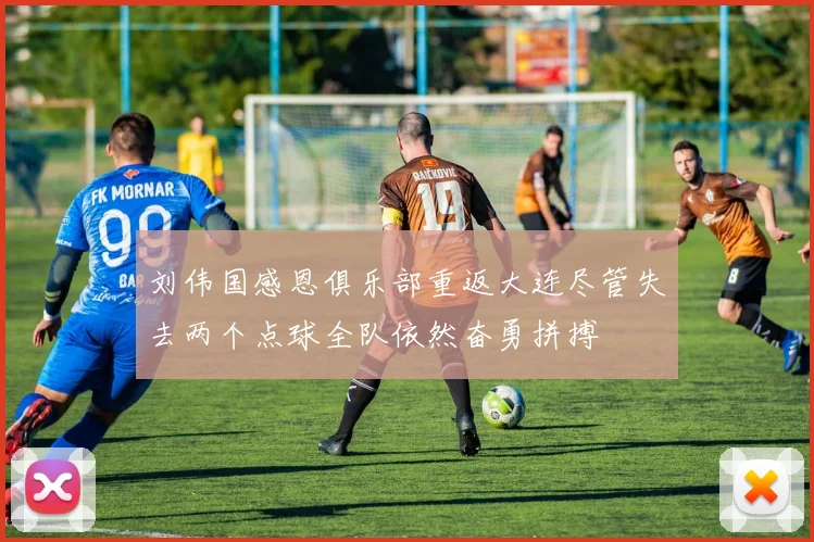 刘伟国感恩俱乐部重返大连尽管失去两个点球全队依然奋勇拼搏