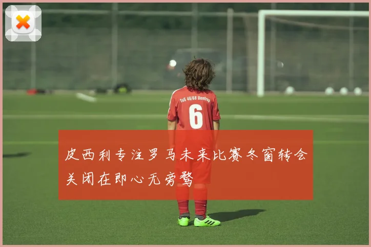 皮西利专注罗马未来比赛冬窗转会关闭在即心无旁骛