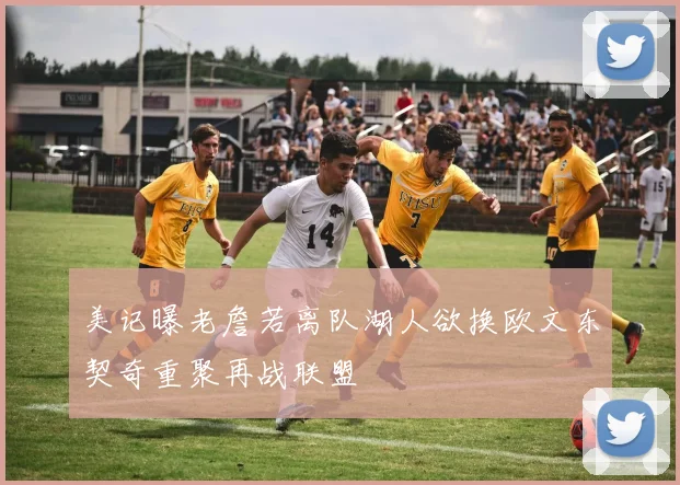美记曝老詹若离队湖人欲换欧文东契奇重聚再战联盟