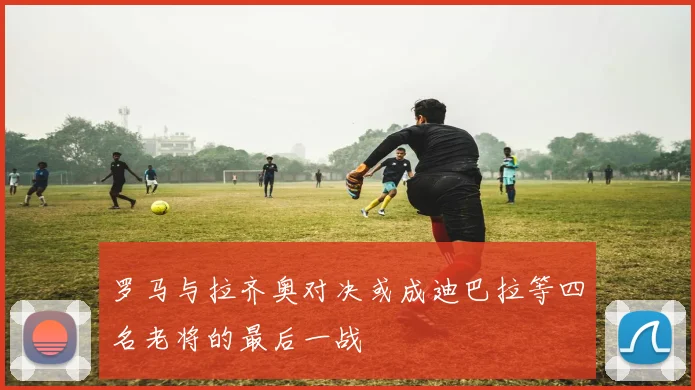 罗马与拉齐奥对决或成迪巴拉等四名老将的最后一战