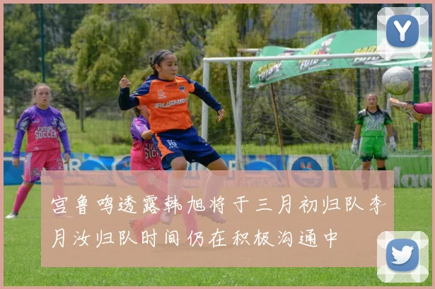 宫鲁鸣透露韩旭将于三月初归队李月汝归队时间仍在积极沟通中